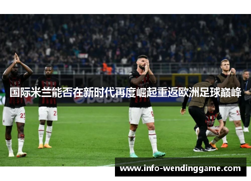 国际米兰能否在新时代再度崛起重返欧洲足球巅峰